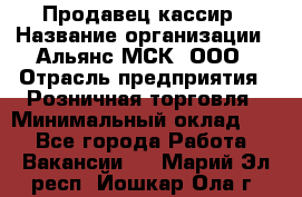 Продавец-кассир › Название организации ­ Альянс-МСК, ООО › Отрасль предприятия ­ Розничная торговля › Минимальный оклад ­ 1 - Все города Работа » Вакансии   . Марий Эл респ.,Йошкар-Ола г.